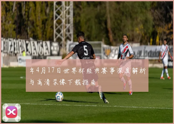 年4月17日世界杯经典赛事深度解析与高清录像下载指南