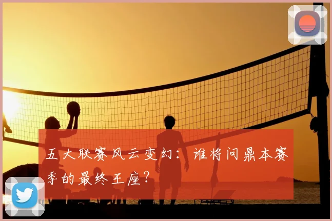 五大联赛风云变幻：谁将问鼎本赛季的最终王座？