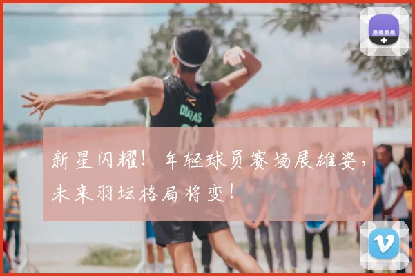 新星闪耀！年轻球员赛场展雄姿，未来羽坛格局将变！