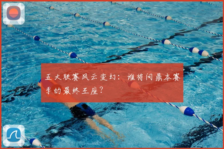 五大联赛风云变幻：谁将问鼎本赛季的最终王座？