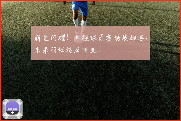 新星闪耀！年轻球员赛场展雄姿，未来羽坛格局将变！